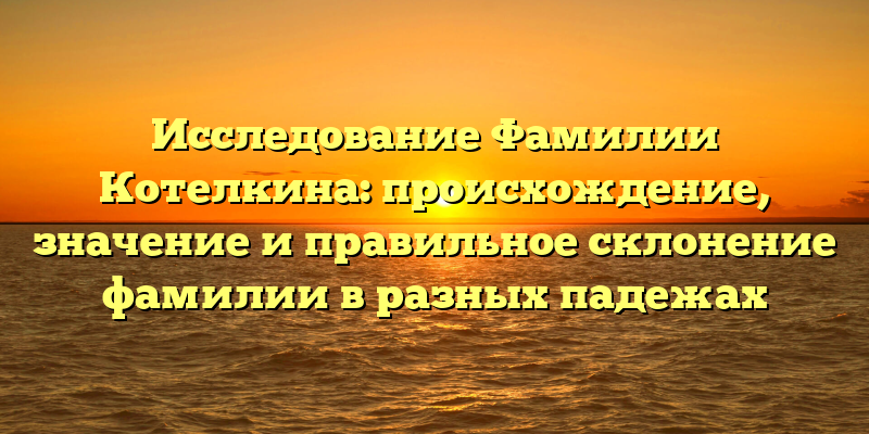 Исследование Фамилии Котелкина: происхождение, значение и правильное склонение фамилии в разных падежах