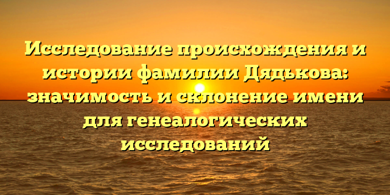 Исследование происхождения и истории фамилии Дядькова: значимость и склонение имени для генеалогических исследований