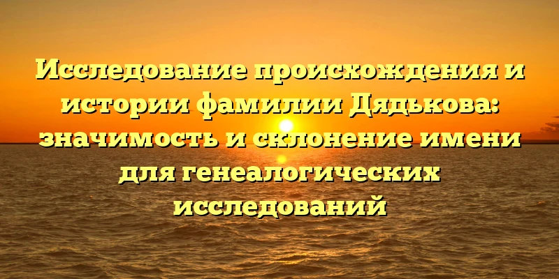 Исследование происхождения и истории фамилии Дядькова: значимость и склонение имени для генеалогических исследований