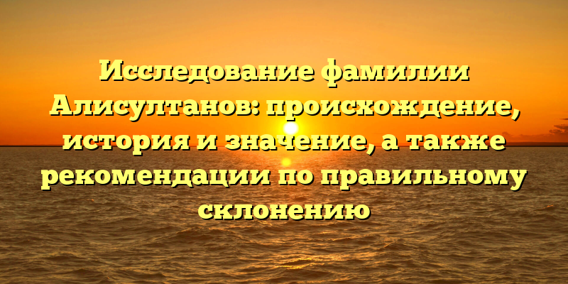 Исследование фамилии Алисултанов: происхождение, история и значение, а также рекомендации по правильному склонению