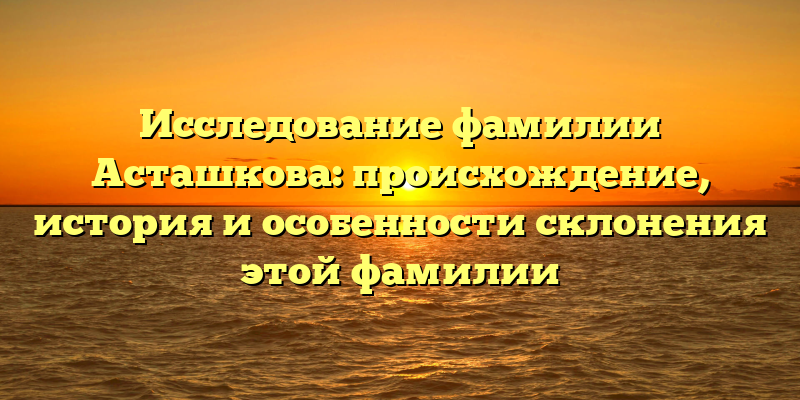 Исследование фамилии Асташкова: происхождение, история и особенности склонения этой фамилии