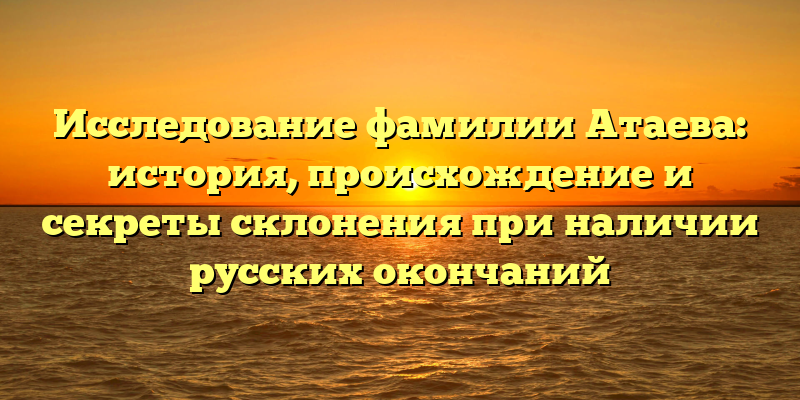 Исследование фамилии Атаева: история, происхождение и секреты склонения при наличии русских окончаний