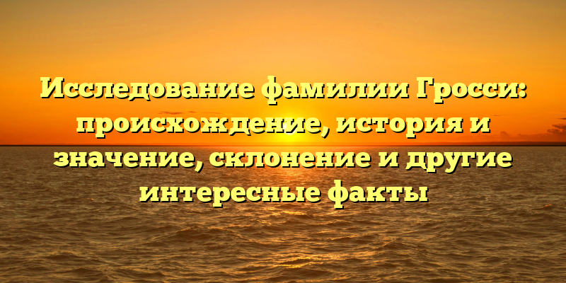 Исследование фамилии Гросси: происхождение, история и значение, склонение и другие интересные факты