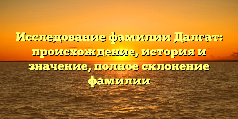 Исследование фамилии Далгат: происхождение, история и значение, полное склонение фамилии