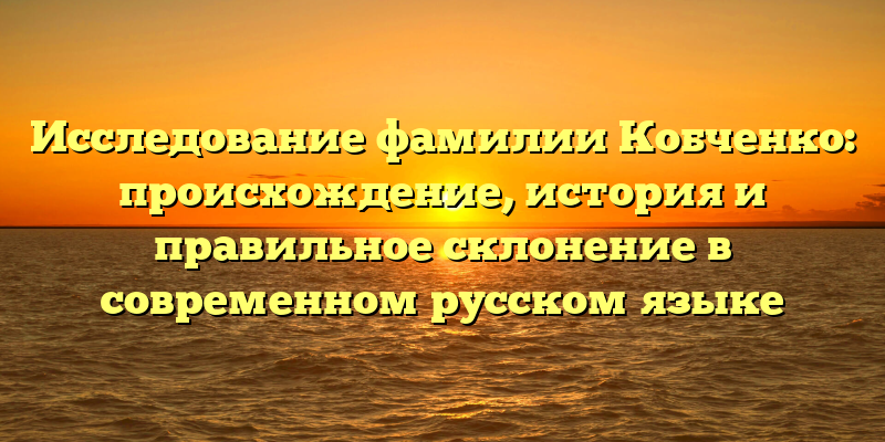 Исследование фамилии Кобченко: происхождение, история и правильное склонение в современном русском языке