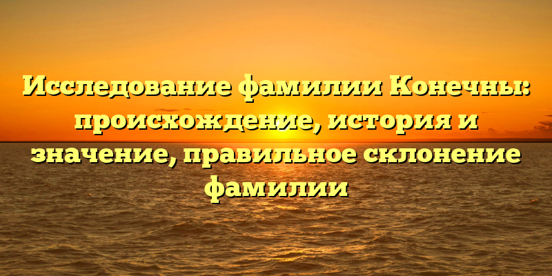 Исследование фамилии Конечны: происхождение, история и значение, правильное склонение фамилии