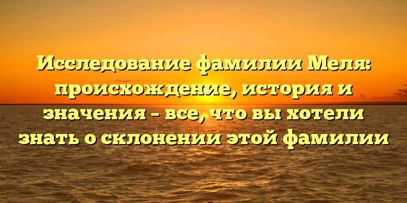 Исследование фамилии Меля: происхождение, история и значения – все, что вы хотели знать о склонении этой фамилии