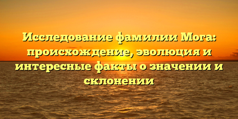 Исследование фамилии Мога: происхождение, эволюция и интересные факты о значении и склонении