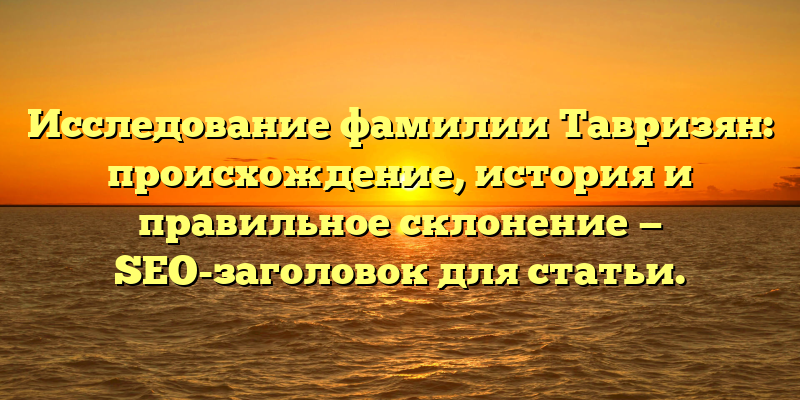 Исследование фамилии Тавризян: происхождение, история и правильное склонение — SEO-заголовок для статьи.