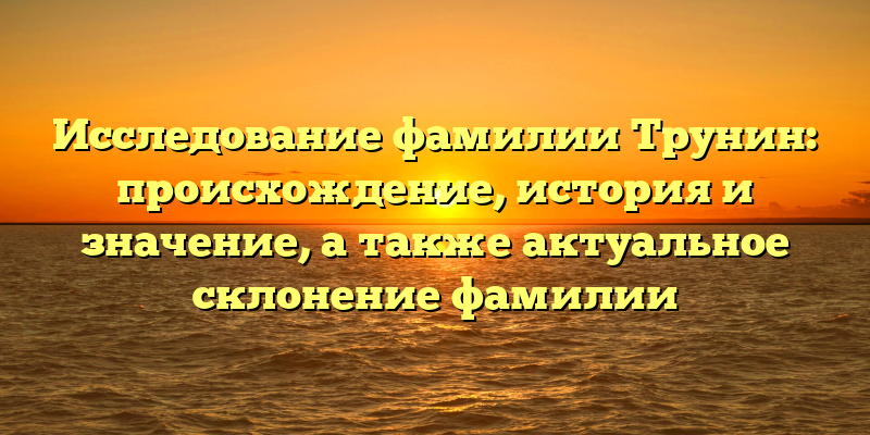 Исследование фамилии Трунин: происхождение, история и значение, а также актуальное склонение фамилии