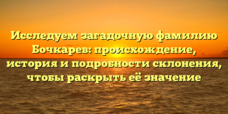 Исследуем загадочную фамилию Бочкарев: происхождение, история и подробности склонения, чтобы раскрыть её значение