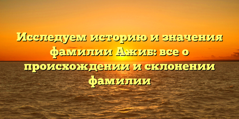 Исследуем историю и значения фамилии Ажиб: все о происхождении и склонении фамилии