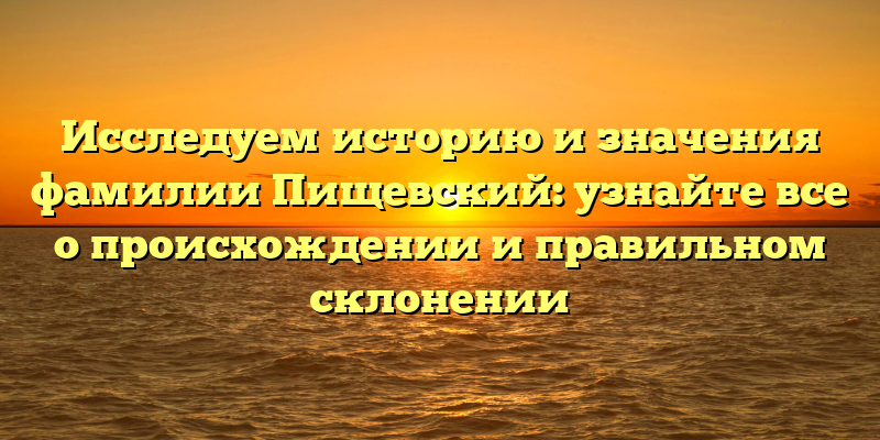 Исследуем историю и значения фамилии Пищевский: узнайте все о происхождении и правильном склонении