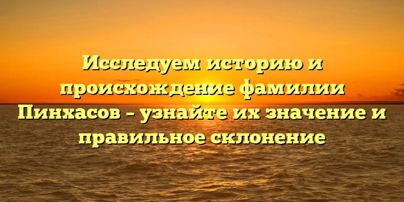Исследуем историю и происхождение фамилии Пинхасов – узнайте их значение и правильное склонение