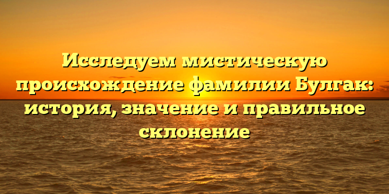 Исследуем мистическую происхождение фамилии Булгак: история, значение и правильное склонение
