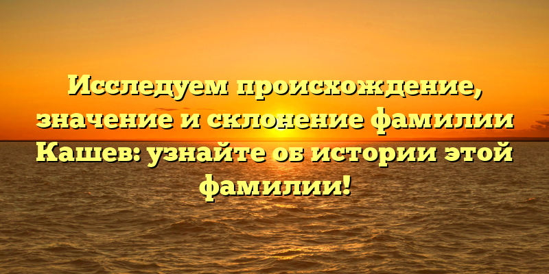 Исследуем происхождение, значение и склонение фамилии Кашев: узнайте об истории этой фамилии!