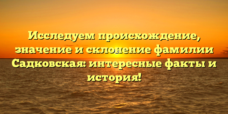 Исследуем происхождение, значение и склонение фамилии Садковская: интересные факты и история!