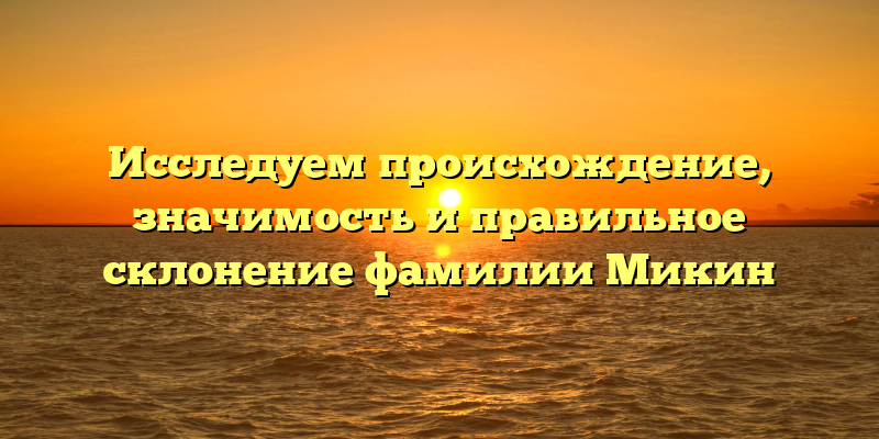 Исследуем происхождение, значимость и правильное склонение фамилии Микин
