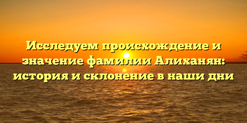 Исследуем происхождение и значение фамилии Алиханян: история и склонение в наши дни