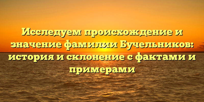 Исследуем происхождение и значение фамилии Бучельников: история и склонение с фактами и примерами
