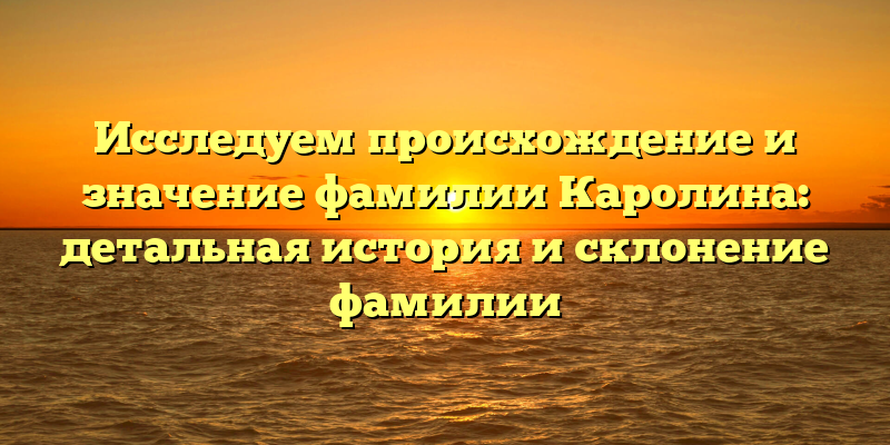 Исследуем происхождение и значение фамилии Каролина: детальная история и склонение фамилии