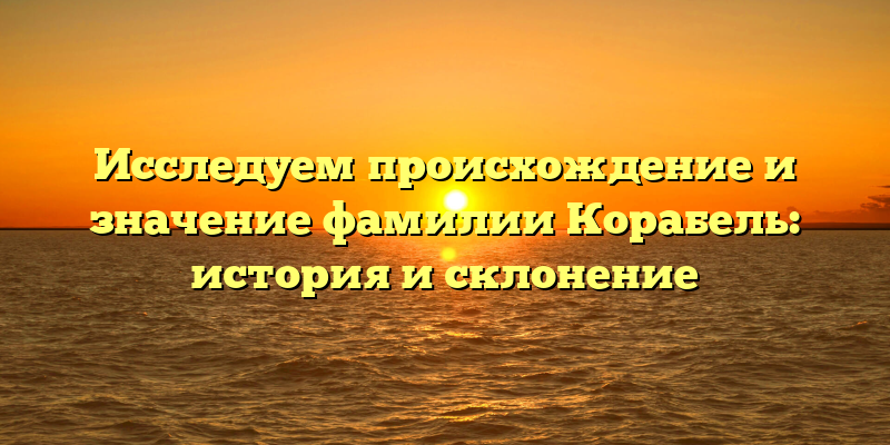 Исследуем происхождение и значение фамилии Корабель: история и склонение