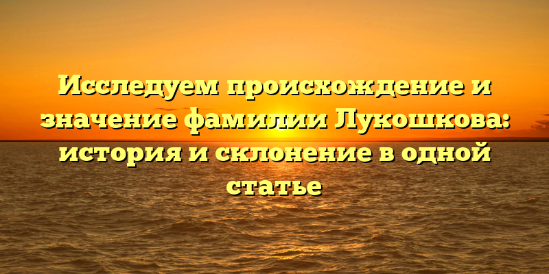 Исследуем происхождение и значение фамилии Лукошкова: история и склонение в одной статье