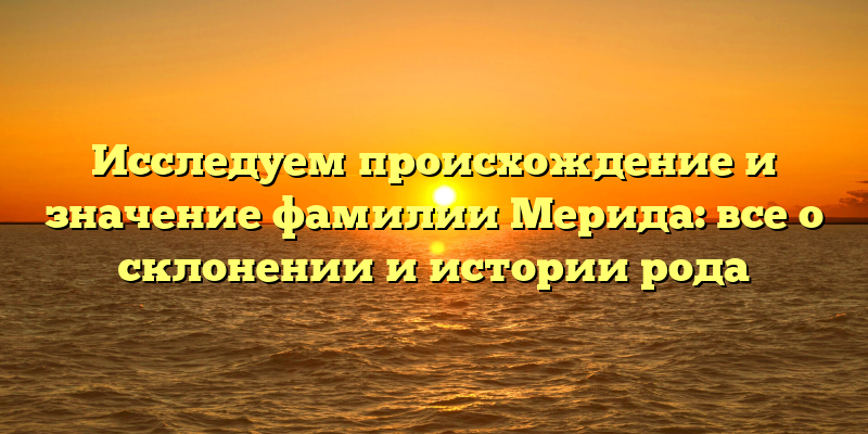Исследуем происхождение и значение фамилии Мерида: все о склонении и истории рода