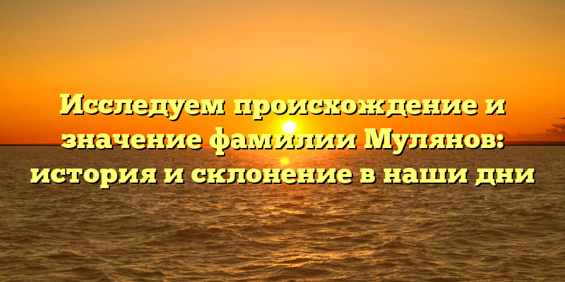 Исследуем происхождение и значение фамилии Мулянов: история и склонение в наши дни