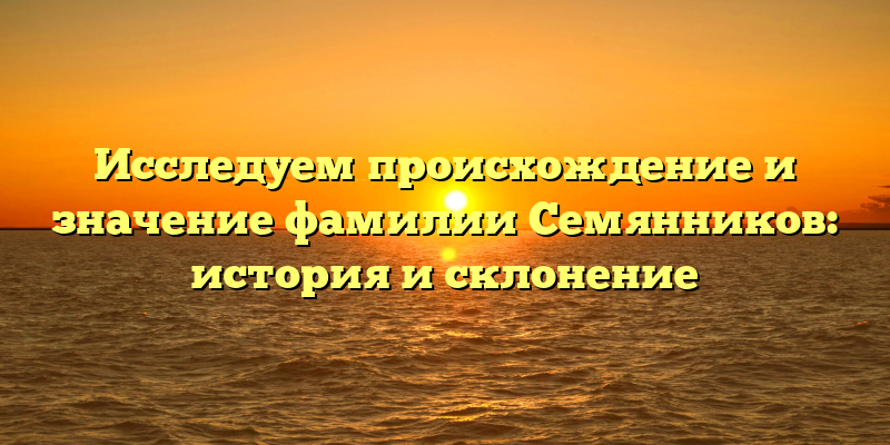 Исследуем происхождение и значение фамилии Семянников: история и склонение