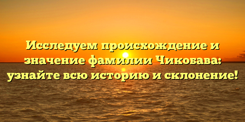 Исследуем происхождение и значение фамилии Чикобава: узнайте всю историю и склонение!