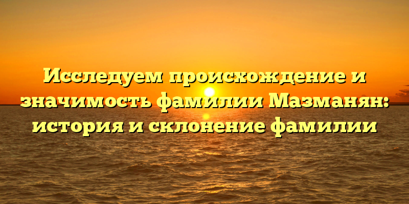 Исследуем происхождение и значимость фамилии Мазманян: история и склонение фамилии