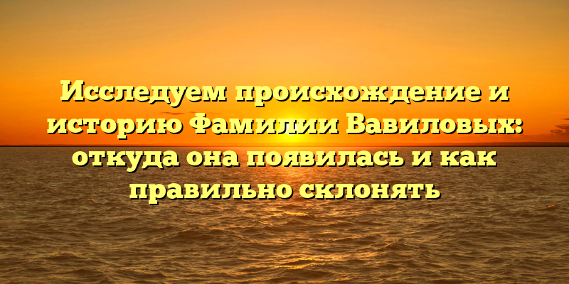 Исследуем происхождение и историю Фамилии Вавиловых: откуда она появилась и как правильно склонять