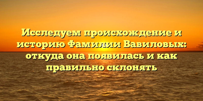 Исследуем происхождение и историю Фамилии Вавиловых: откуда она появилась и как правильно склонять