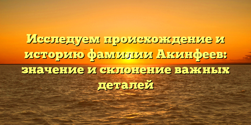 Исследуем происхождение и историю фамилии Акинфеев: значение и склонение важных деталей