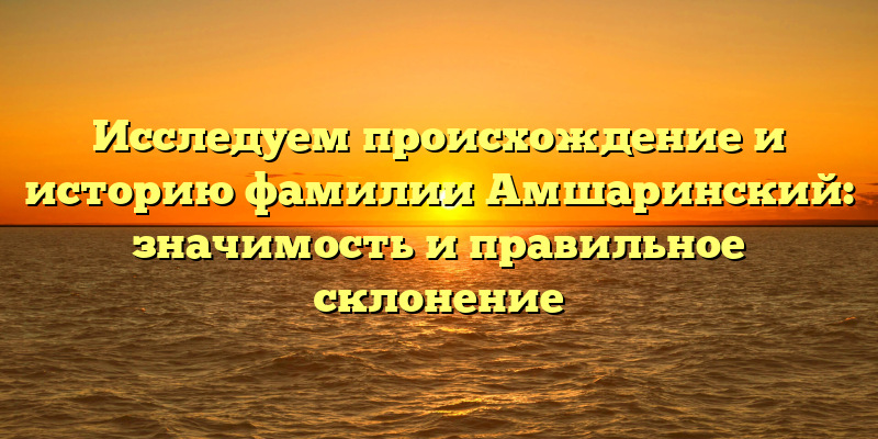 Исследуем происхождение и историю фамилии Амшаринский: значимость и правильное склонение