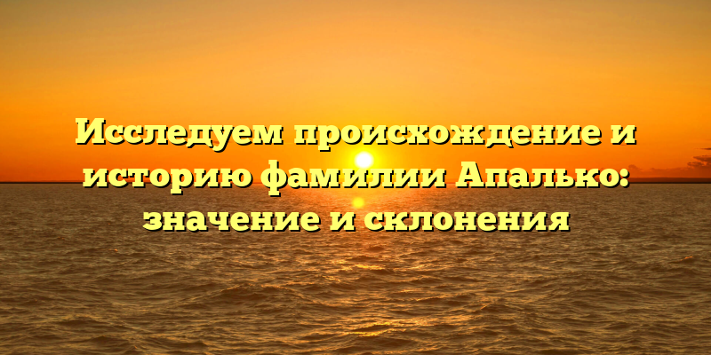 Исследуем происхождение и историю фамилии Апалько: значение и склонения