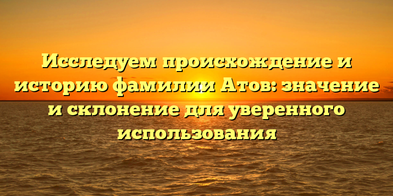 Исследуем происхождение и историю фамилии Атов: значение и склонение для уверенного использования