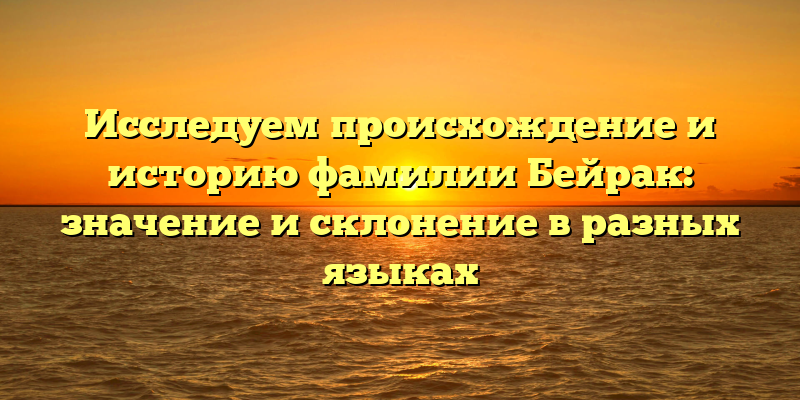 Исследуем происхождение и историю фамилии Бейрак: значение и склонение в разных языках