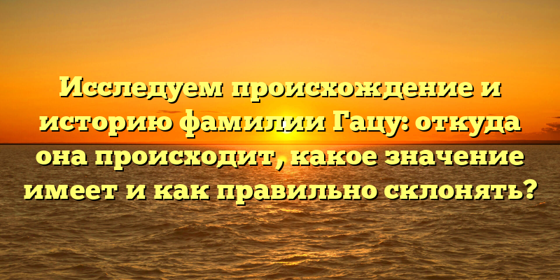 Исследуем происхождение и историю фамилии Гацу: откуда она происходит, какое значение имеет и как правильно склонять?