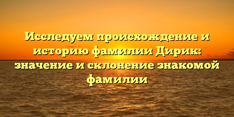 Исследуем происхождение и историю фамилии Дирик: значение и склонение знакомой фамилии