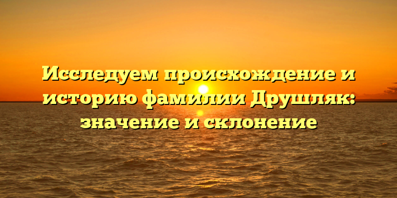 Исследуем происхождение и историю фамилии Друшляк: значение и склонение