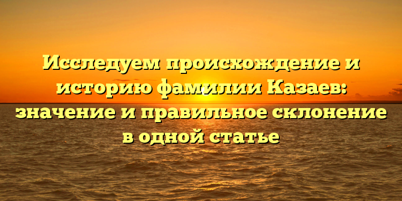 Исследуем происхождение и историю фамилии Казаев: значение и правильное склонение в одной статье