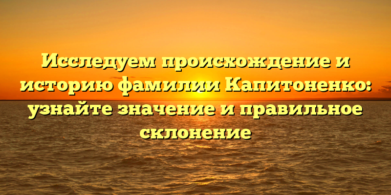 Исследуем происхождение и историю фамилии Капитоненко: узнайте значение и правильное склонение