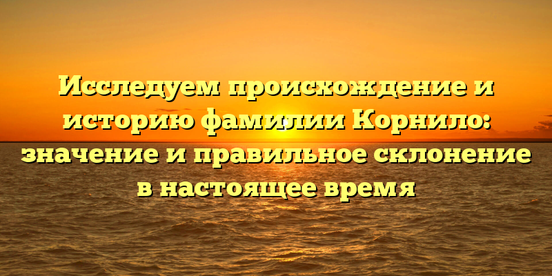 Исследуем происхождение и историю фамилии Корнило: значение и правильное склонение в настоящее время