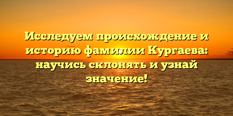 Исследуем происхождение и историю фамилии Кургаева: научись склонять и узнай значение!