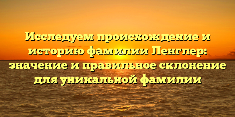 Исследуем происхождение и историю фамилии Ленглер: значение и правильное склонение для уникальной фамилии