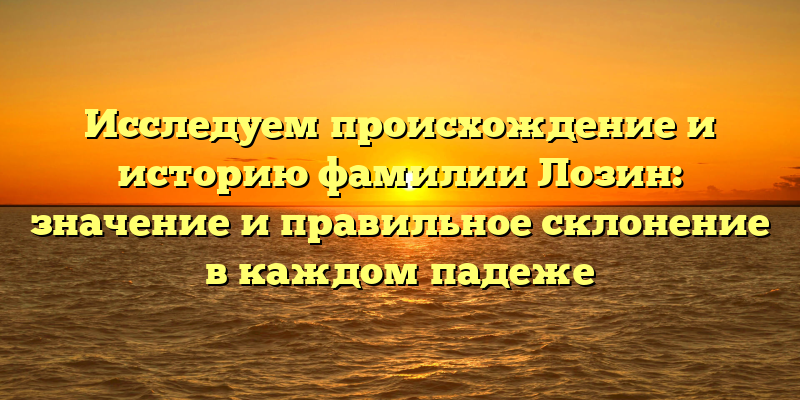 Исследуем происхождение и историю фамилии Лозин: значение и правильное склонение в каждом падеже