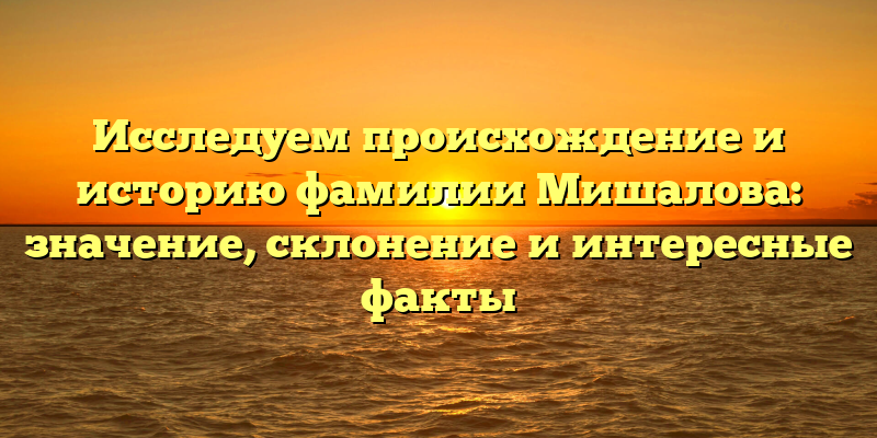 Исследуем происхождение и историю фамилии Мишалова: значение, склонение и интересные факты