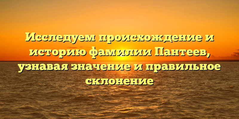 Исследуем происхождение и историю фамилии Пантеев, узнавая значение и правильное склонение